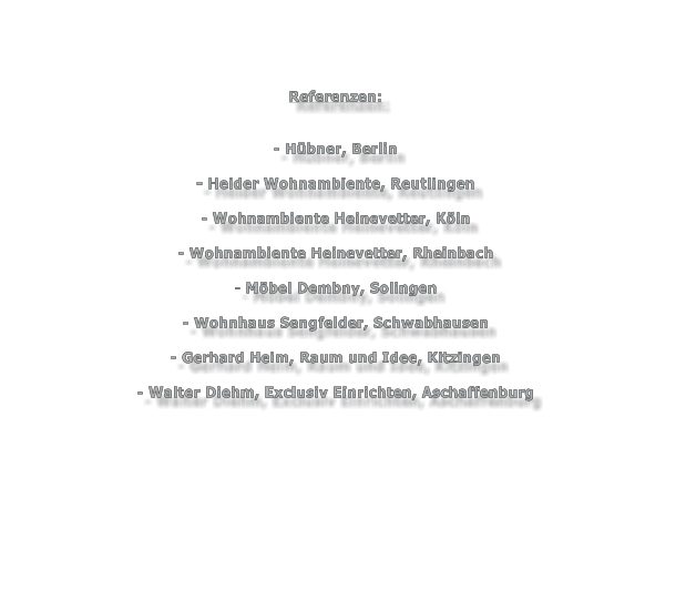 Referenzen:   - Hübner, Berlin  - Heider Wohnambiente, Reutlingen  - Wohnambiente Heinevetter, Köln  - Wohnambiente Heinevetter, Rheinbach  - Möbel Dembny, Solingen  - Wohnhaus Sengfelder, Schwabhausen  - Gerhard Heim, Raum und Idee, Kitzingen  - Walter Diehm, Exclusiv Einrichten, Aschaffenburg